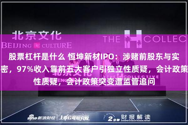 股票杠杆是什么 恒坤新材IPO：涉赌前股东与实控人配偶关联紧密，97%收入靠前五大客户引独立性质疑，会计政策突变遭监管追问