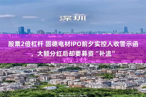 股票2倍杠杆 固德电材IPO前夕实控人收警示函，大额分红后却要募资“补流”