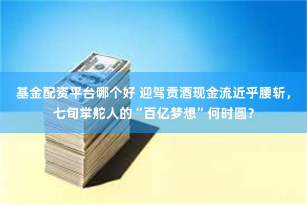 基金配资平台哪个好 迎驾贡酒现金流近乎腰斩，七旬掌舵人的“百亿梦想”何时圆？
