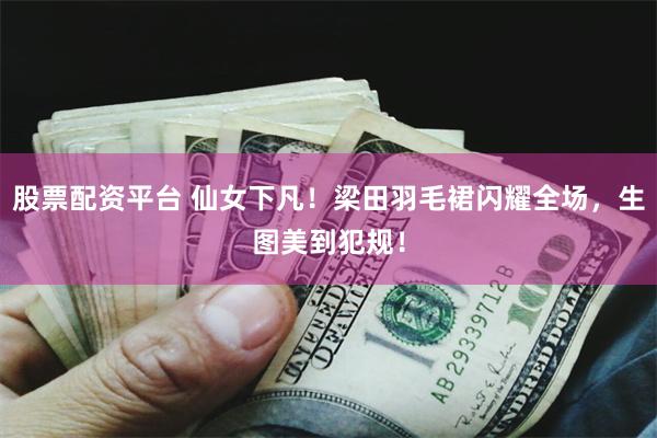 股票配资平台 仙女下凡！梁田羽毛裙闪耀全场，生图美到犯规！