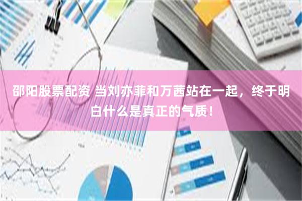邵阳股票配资 当刘亦菲和万茜站在一起，终于明白什么是真正的气质！