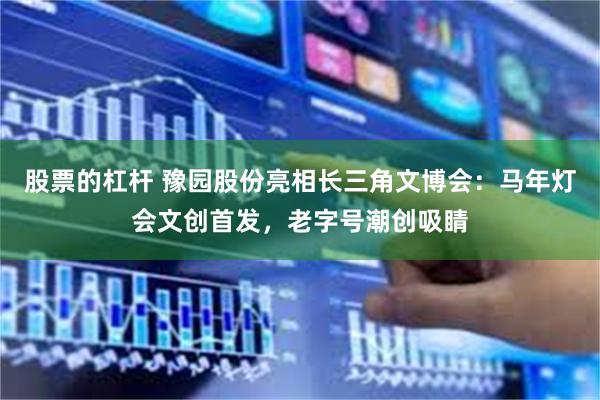 股票的杠杆 豫园股份亮相长三角文博会:马年灯会文创首发,老字号潮创吸睛