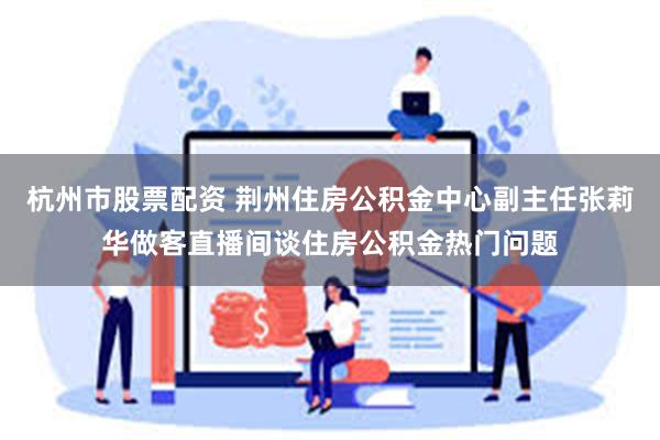 杭州市股票配资 荆州住房公积金中心副主任张莉华做客直播间谈住房公积金热门问题