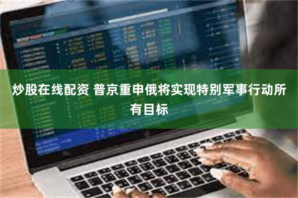 炒股在线配资 普京重申俄将实现特别军事行动所有目标