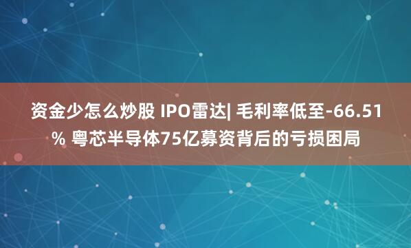 资金少怎么炒股 IPO雷达| 毛利率低至-66.51% 粤芯半导体75亿募资背后的亏损困局